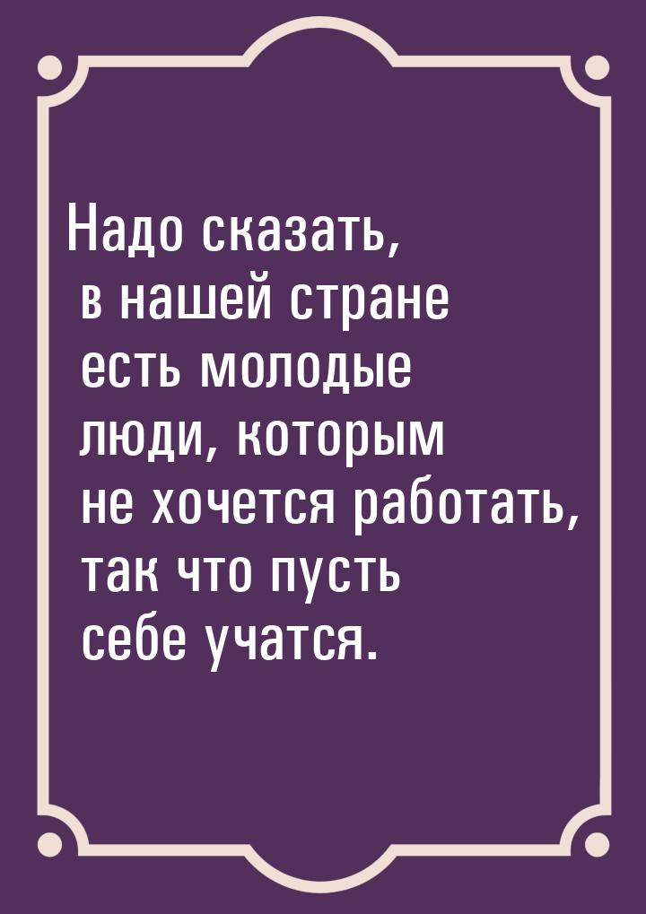 Надо сказать, в нашей стране есть молодые люди, которым не хочется работать, так что пусть