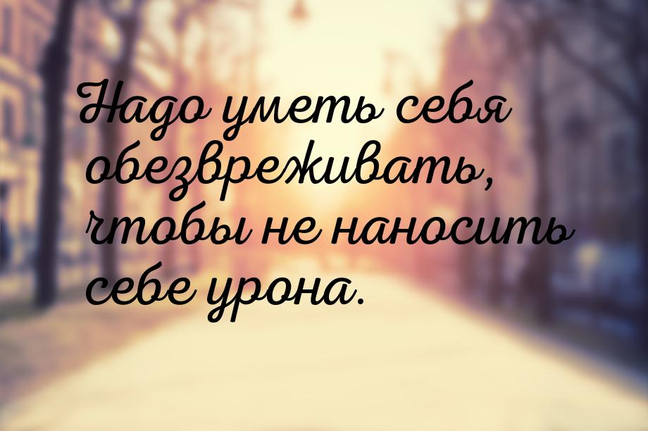 Надо уметь себя обезвреживать, чтобы не наносить себе урона.