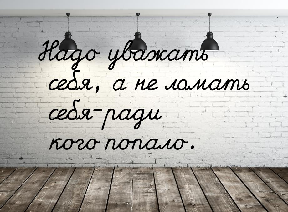 Надо уважать себя, а не ломать себя-ради кого попало.