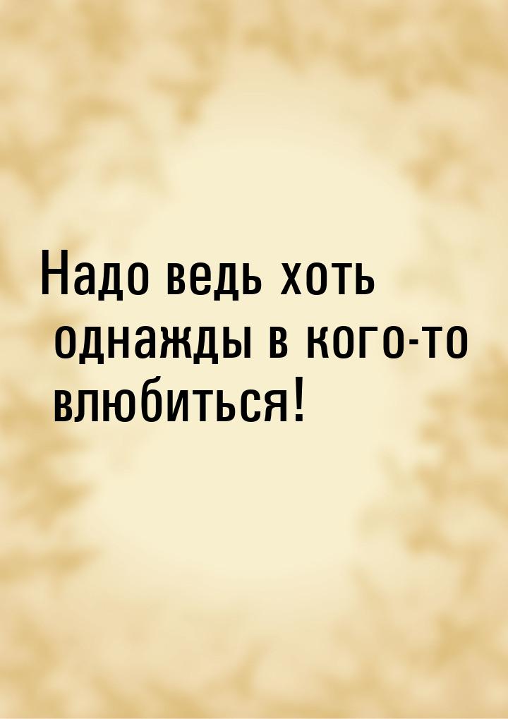 Надо ведь хоть однажды в кого-то влюбиться!