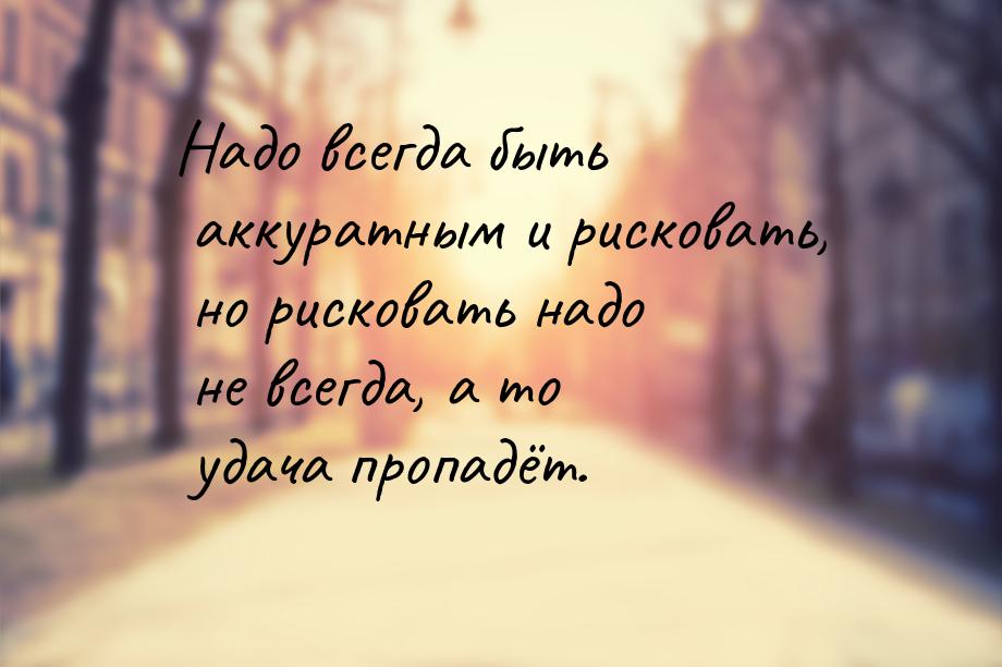 Надо всегда быть аккуратным и рисковать, но рисковать надо не всегда, а то удача пропадёт.