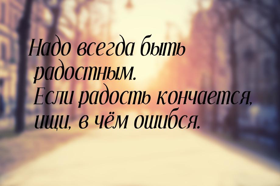 Надо всегда быть радостным. Если радость кончается, ищи, в чём ошибся.