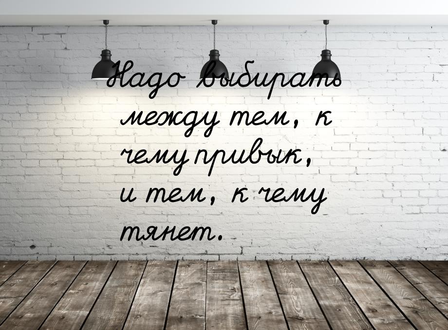 Надо выбирать между тем, к чему привык, и тем, к чему тянет.