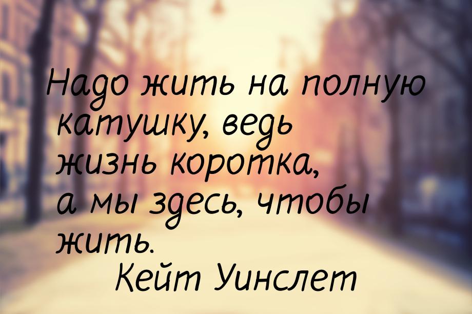 Надо жить на полную катушку, ведь жизнь коротка, а мы здесь, чтобы жить.