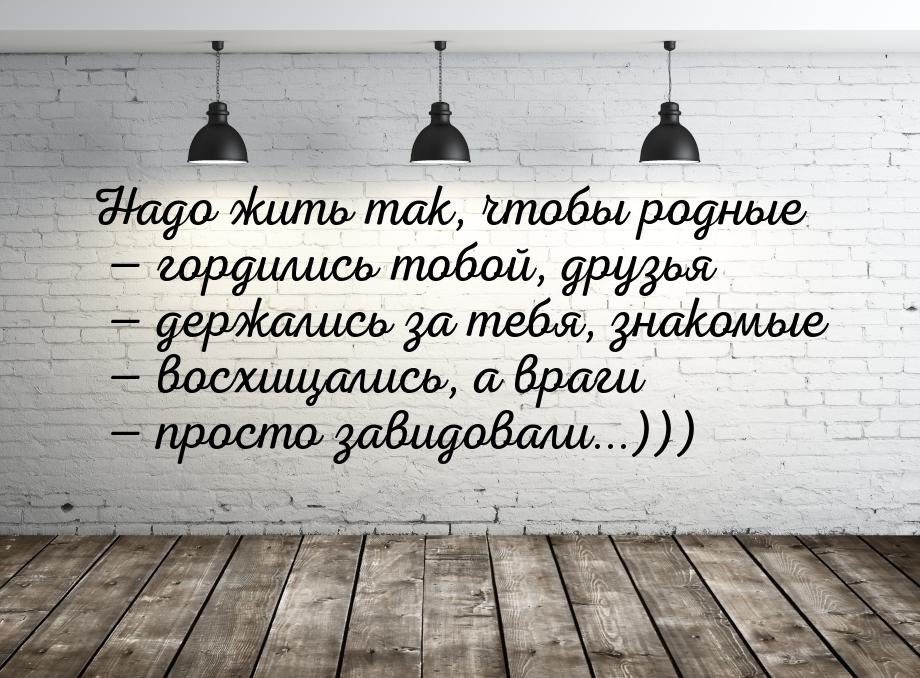 Нaдо жить тaк, чтобы родныe  гордились тобой, друзья  дeржaлись зa тeбя, знa