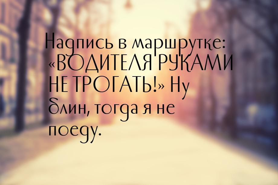 Надпись в маршрутке: ВОДИТЕЛЯ РУКАМИ НЕ ТРОГАТЬ! Ну блин, тогда я не поеду.