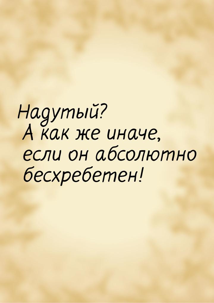 Надутый? А как же иначе, если он абсолютно бесхребетен!