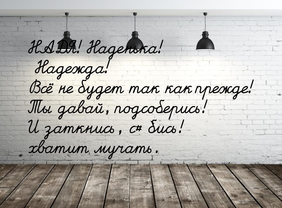 НАДЯ! Наденька! Надежда! Всё не будет так как прежде! Ты давай, подсоберись! И заткнись, с