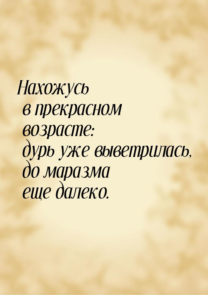 Нахожусь в прекрасном возрасте: дурь уже выветрилась, до маразма еще далеко.