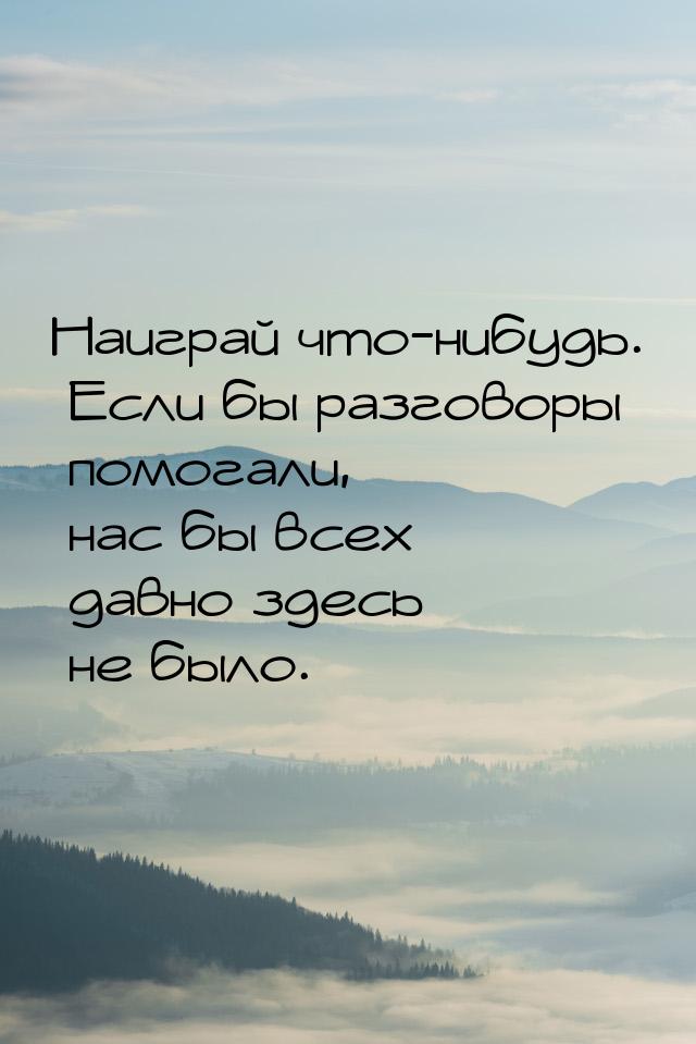 Наиграй что-нибудь. Если бы разговоры помогали, нас бы всех давно здесь не было.