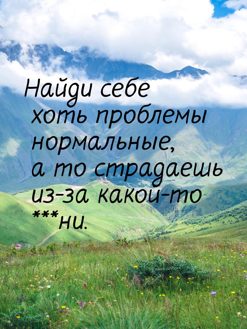 Найди себе хоть проблемы нормальные, а то страдаешь из-за какой-то ***ни.