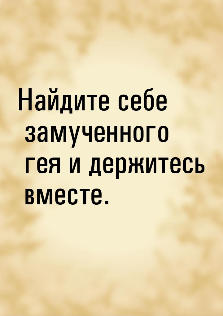 Найдите себе замученного гея и держитесь вместе.