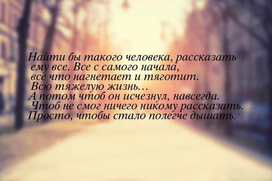 Найти бы такого человека, рассказать ему все. Все с самого начала, все что нагнетает и тяг