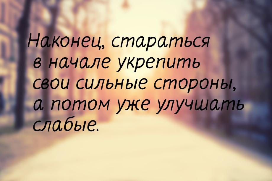 Наконец, стараться в начале укрепить свои сильные стороны, а потом уже улучшать слабые.