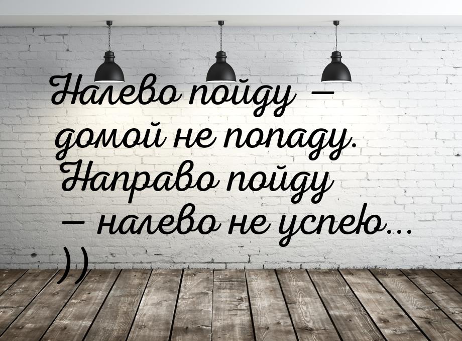 Налево пойду — домой не попаду. Направо пойду — налево не успею... ))