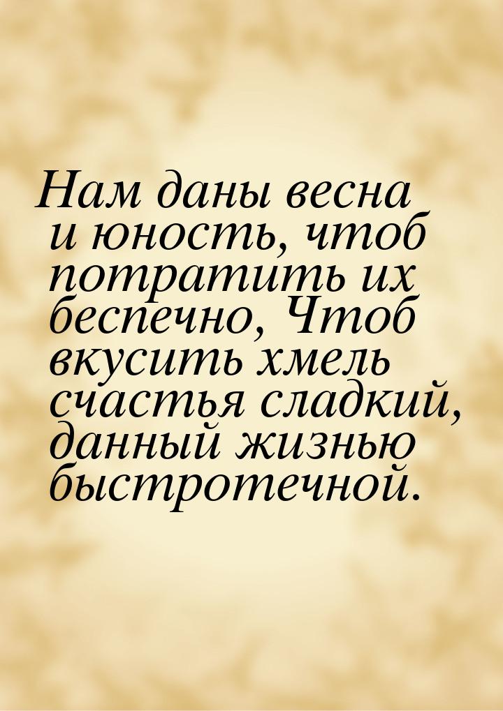 Нам даны весна и юность, чтоб потратить их беспечно, Чтоб вкусить хмель счастья сладкий, д