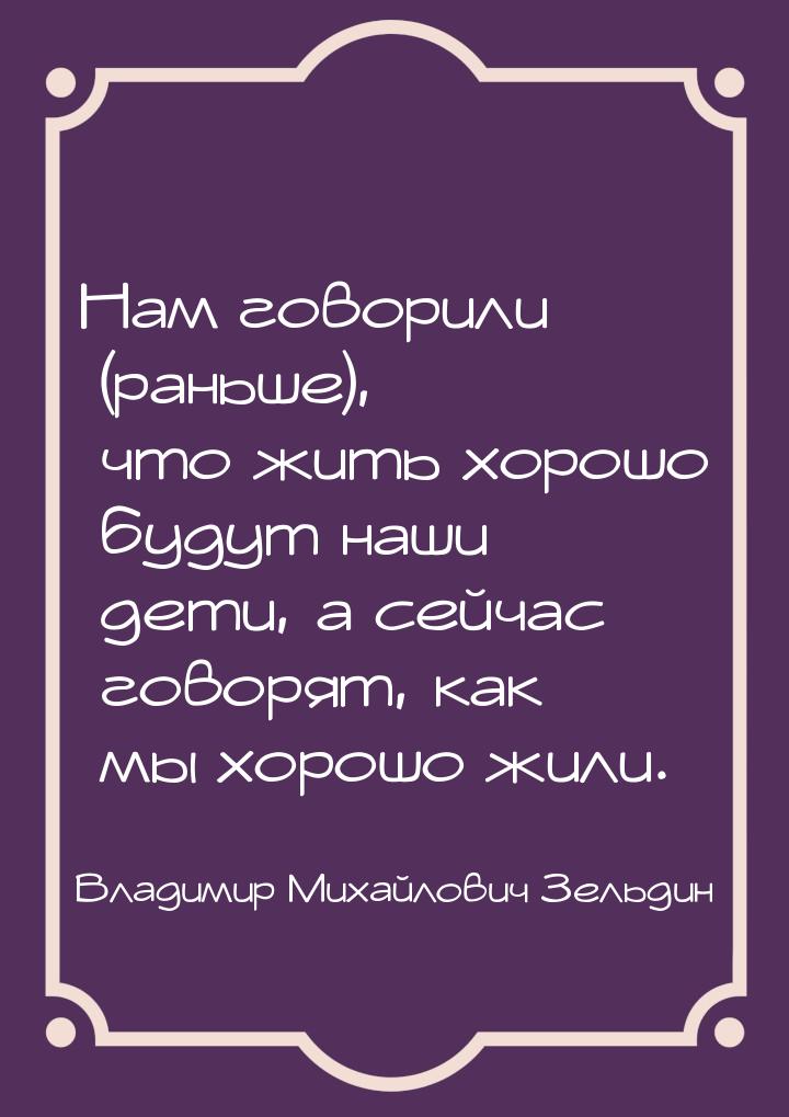 Нам говорили (раньше), что жить хорошо будут наши дети, а сейчас говорят, как мы хорошо жи