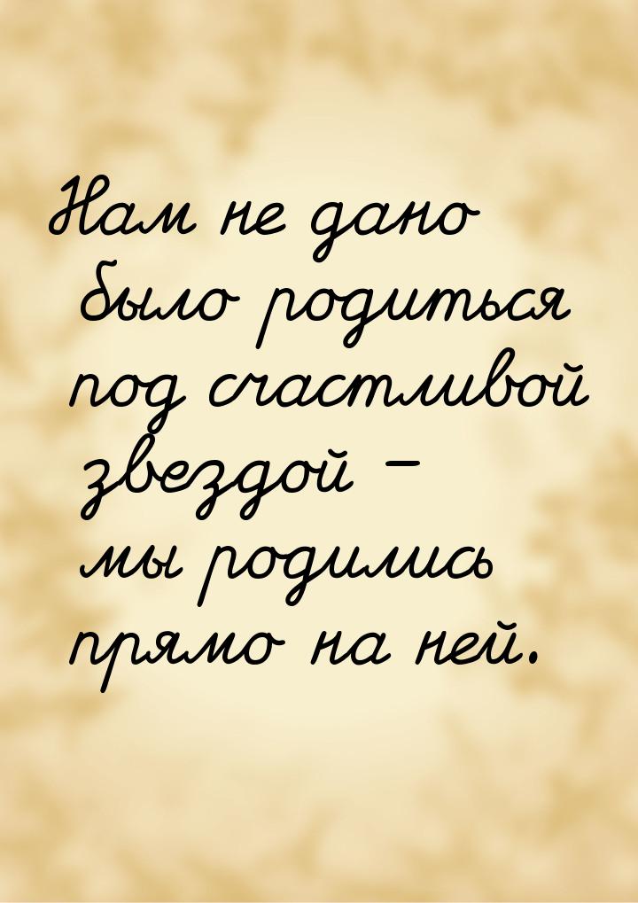 Нам не дано было родиться под счастливой звездой – мы родились прямо на ней.