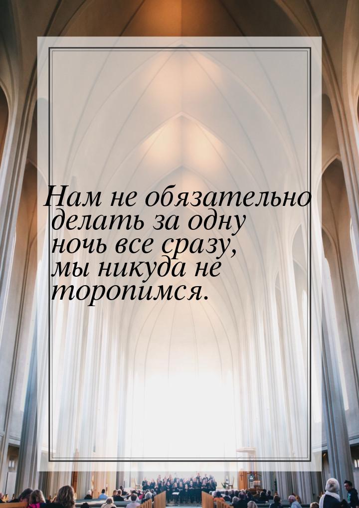 Нам не обязательно делать за одну ночь все сразу, мы никуда не торопимся.