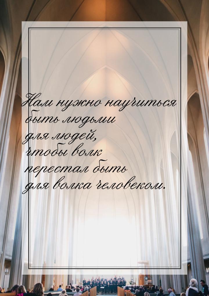 Нам нужно научиться быть людьми для людей, чтобы волк перестал быть для волка человеком.