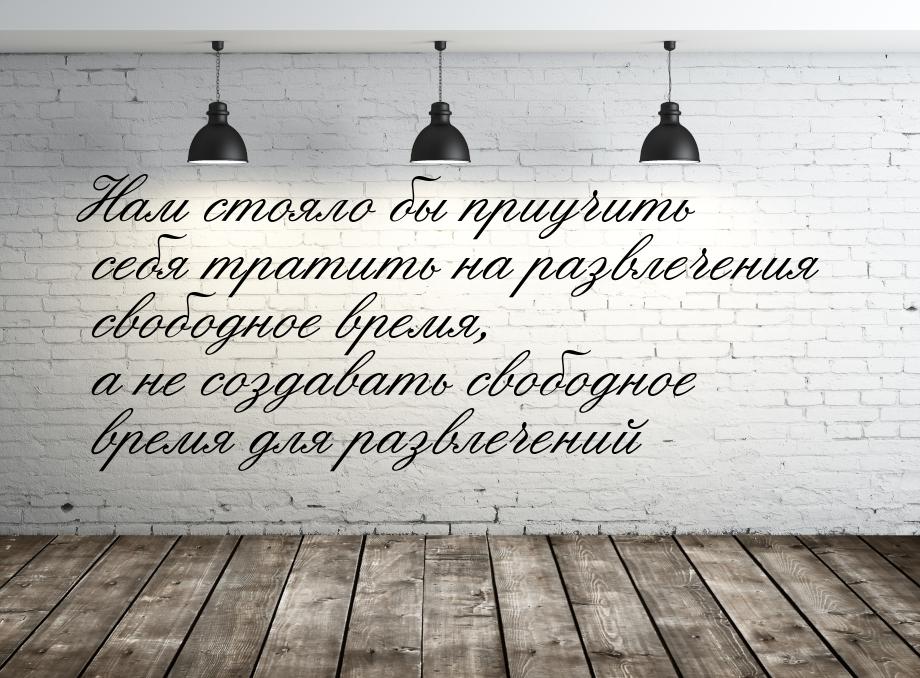 Нам стояло бы приучить себя тратить на развлечения свободное время, а не создавать свободн