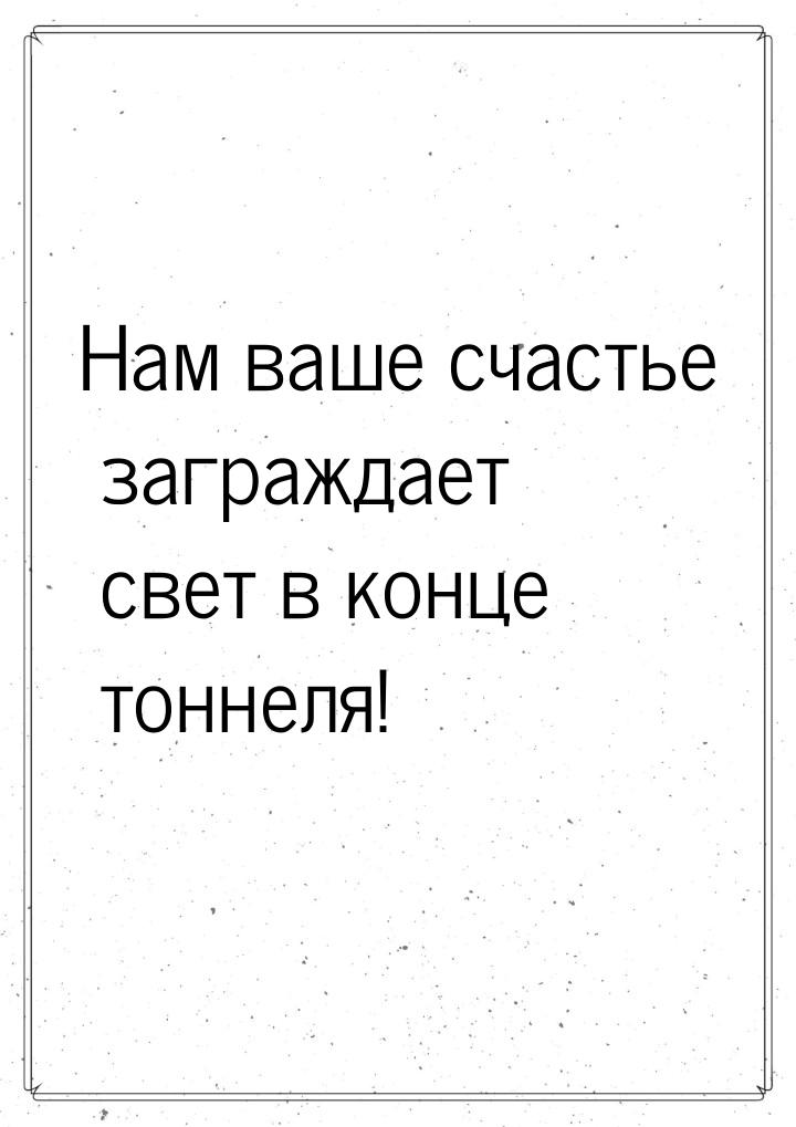 Нам ваше счастье заграждает свет в конце тоннеля!