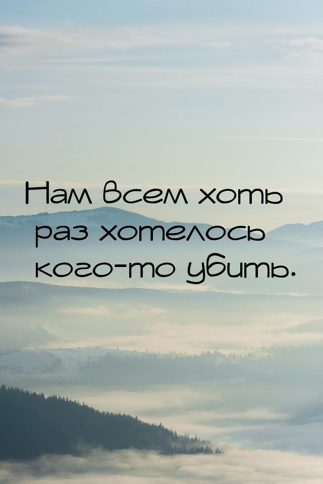 Нам всем хоть раз хотелось кого-то убить.