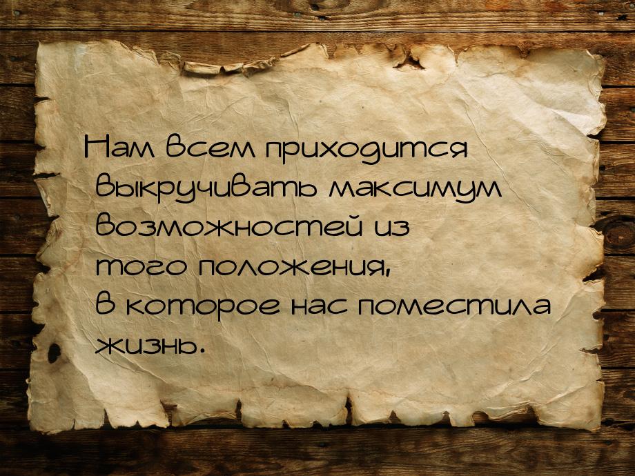 Нам всем приходится выкручивать максимум возможностей из того положения, в которое нас пом