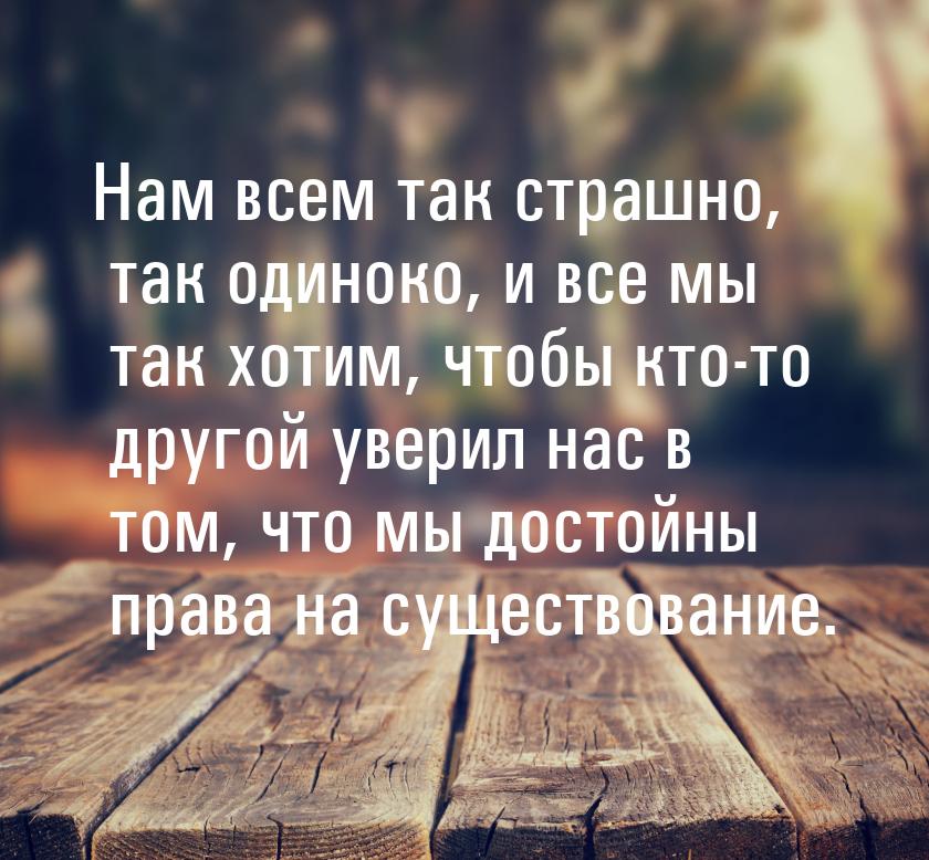 Нам всем так страшно, так одиноко, и все мы так хотим, чтобы кто-то другой уверил нас в то