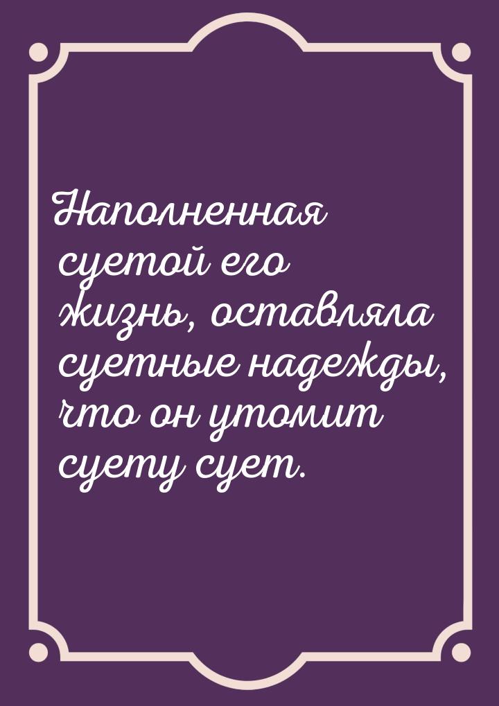 Наполненная суетой его жизнь, оставляла суетные надежды, что он утомит суету сует.