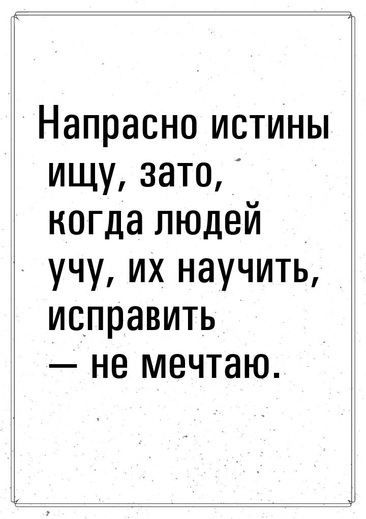 Напрасно истины ищу, зато, когда людей учу, их научить, исправить  не мечтаю.