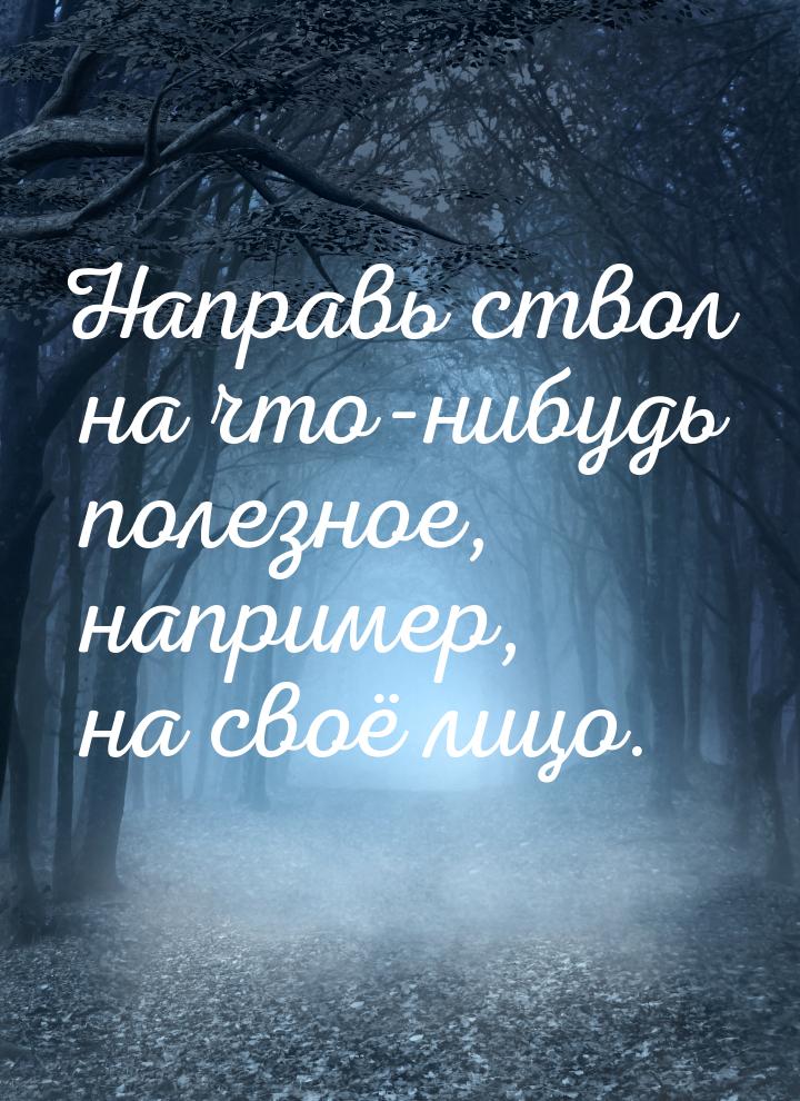 Направь ствол на что-нибудь полезное, например, на своё лицо.