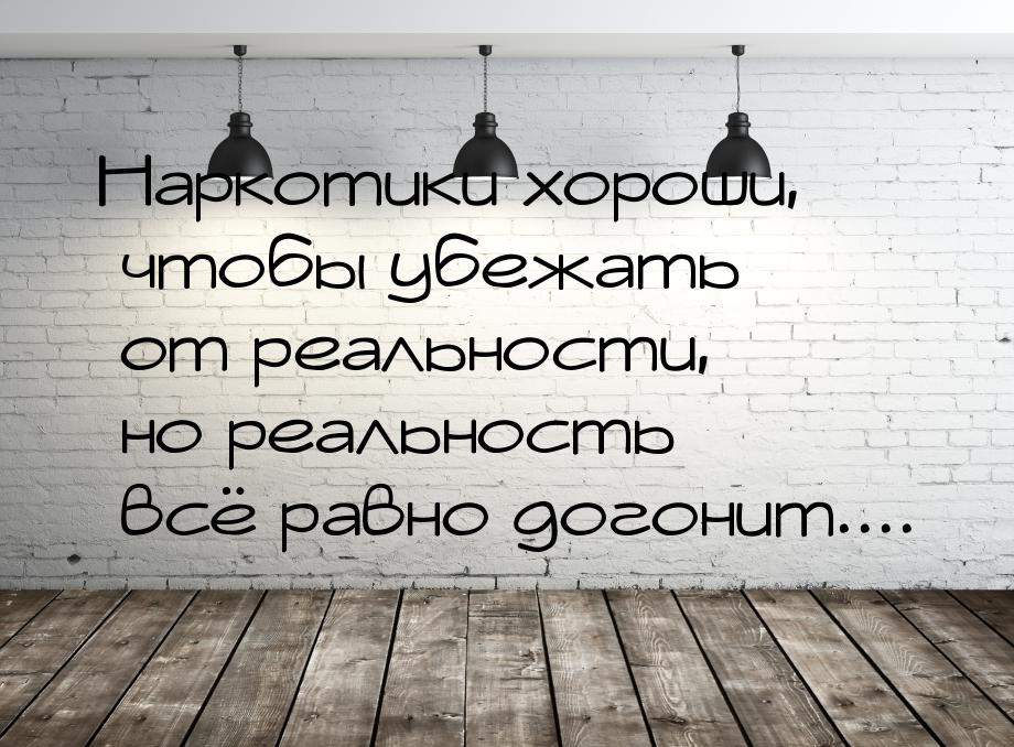 Наркотики хороши, чтобы убежать от реальности, но реальность всё равно догонит....