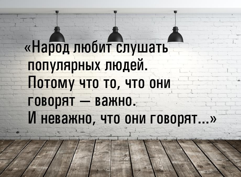 Народ любит слушать популярных людей. Потому что то, что они говорят  важно.