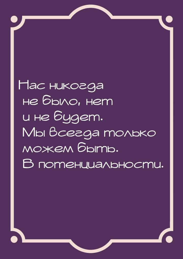 Нас никогда не было, нет и не будет.  Мы всегда только можем быть. В потенциальности.