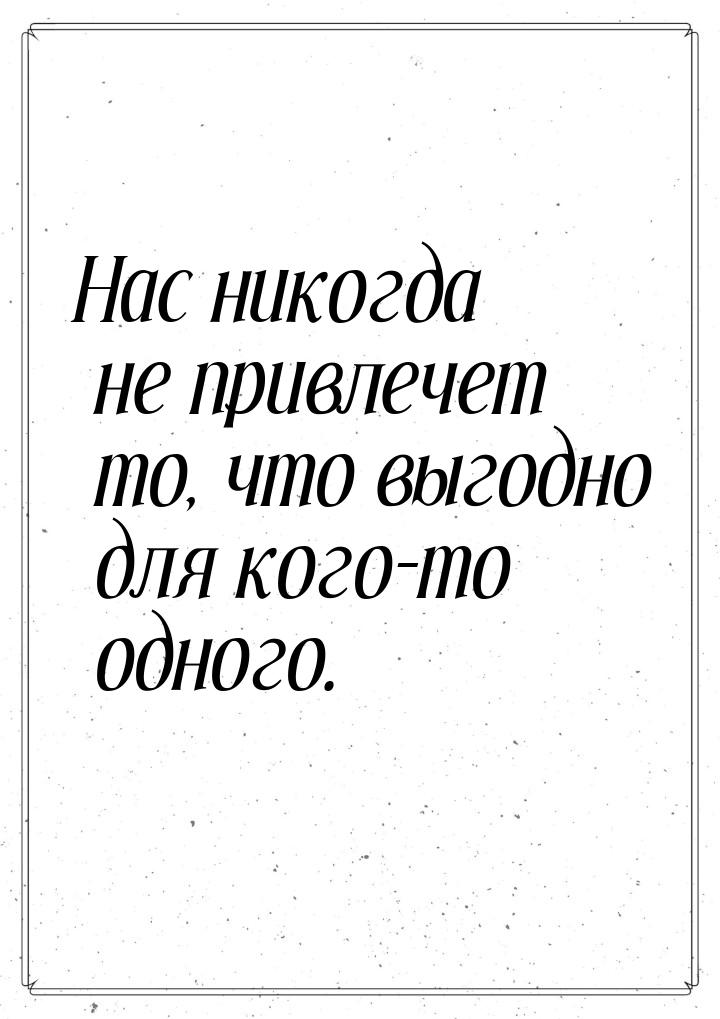 Нас никогда не привлечет то, что выгодно для кого-то одного.