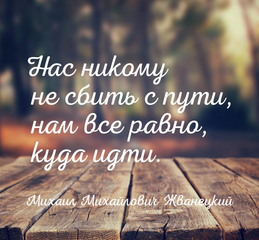 Нас никому не сбить с пути, нам все равно, куда идти.