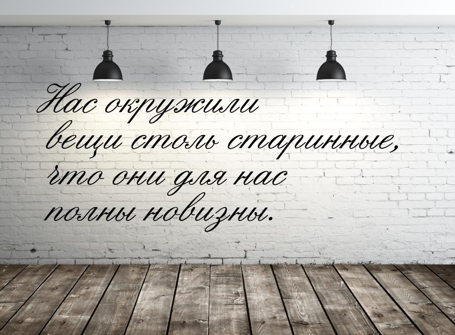 Нас окружили вещи столь старинные, что они для нас полны новизны.