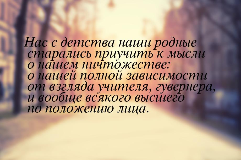 Нас с детства наши родные старались приучить к мысли о нашем ничтожестве: о нашей полной з