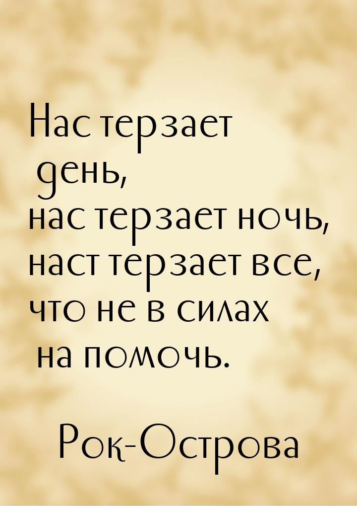 Нас терзает день, нас терзает ночь, наст терзает все, что не в силах на помочь.