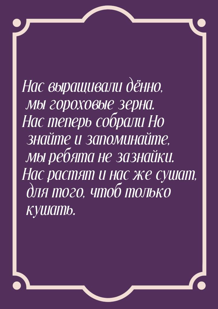 Нас выращивали дённо, мы гороховые зерна. Нас теперь собрали Но знайте и запоминайте, мы р