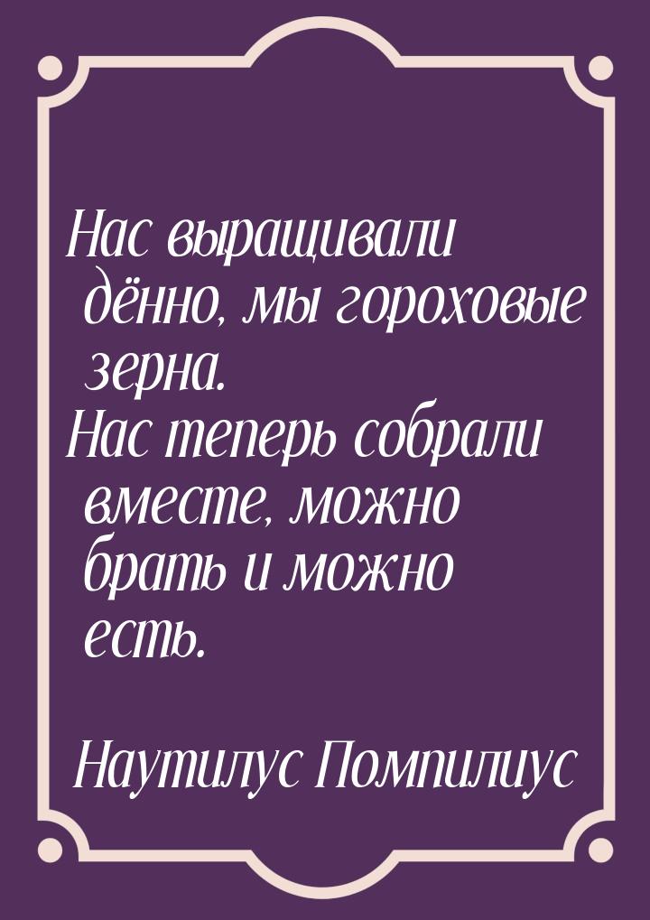 Нас выращивали дённо, мы гороховые зерна. Нас теперь собрали вместе, можно брать и можно е