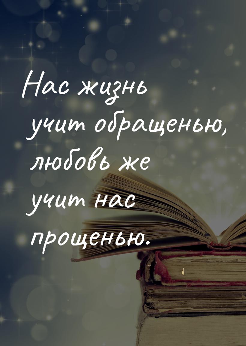 Нас жизнь учит обращенью, любовь же учит нас прощенью.