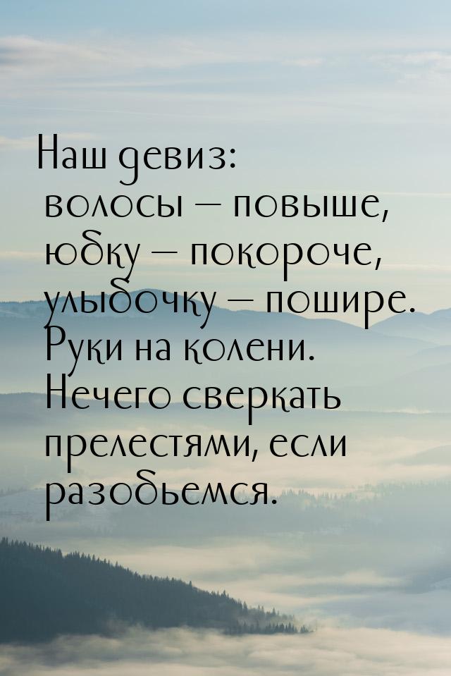 Наш девиз: волосы — повыше, юбку — покороче, улыбочку — пошире. Руки на колени. Нечего све