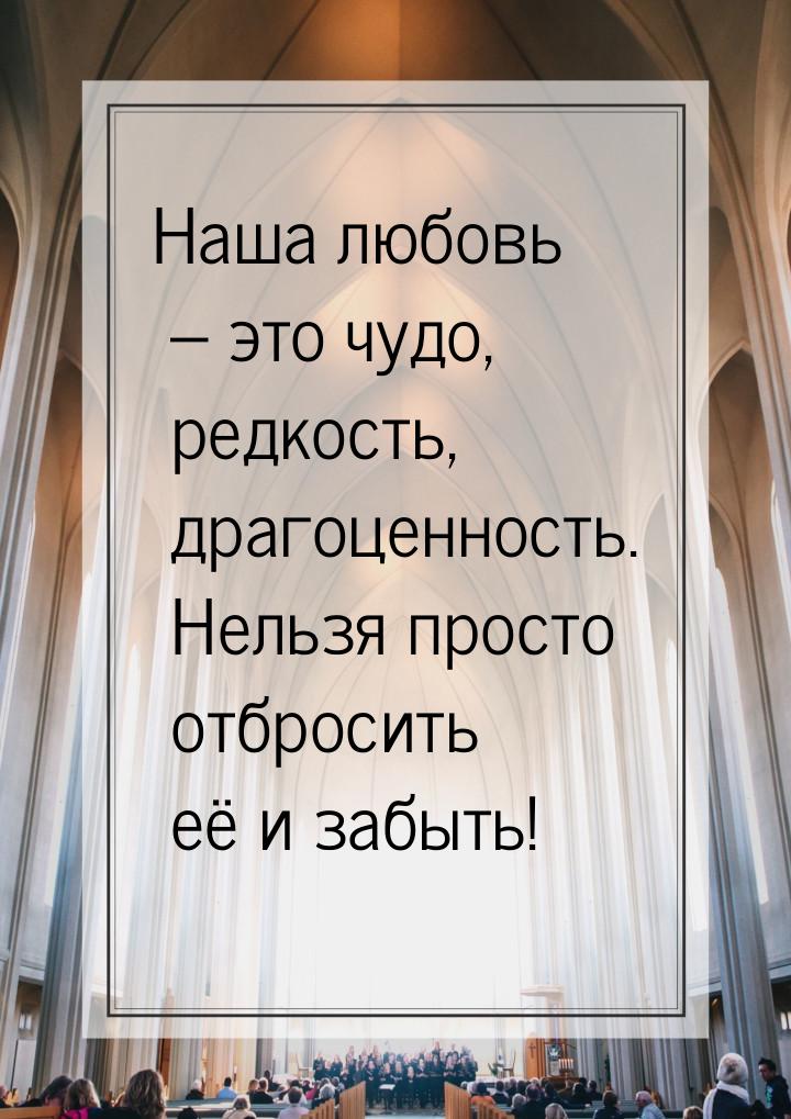 Наша любовь – это чудо, редкость, драгоценность. Нельзя просто отбросить её и забыть!