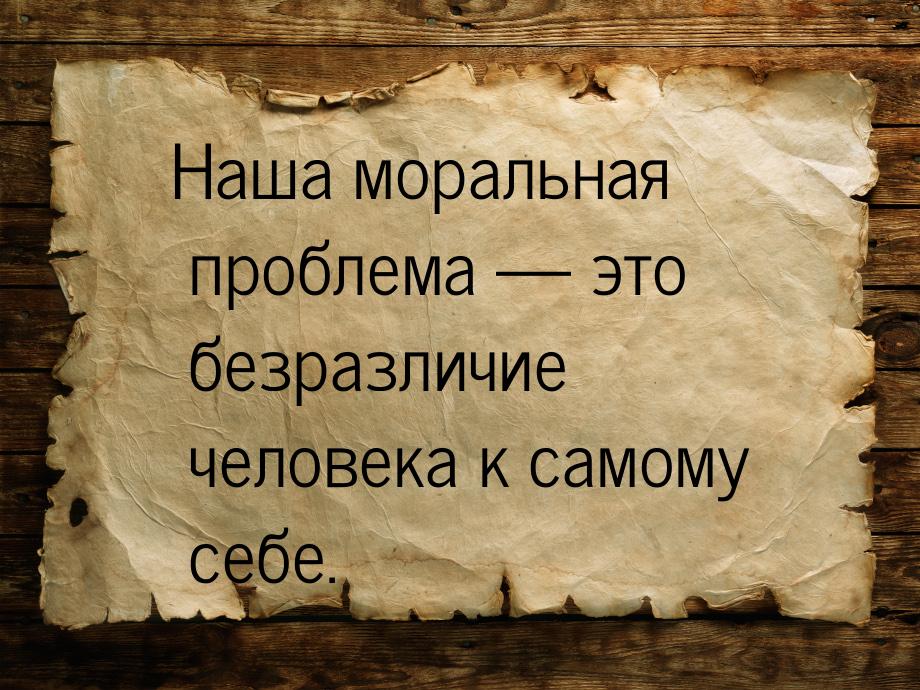 Наша моральная проблема — это безразличие человека к самому себе.