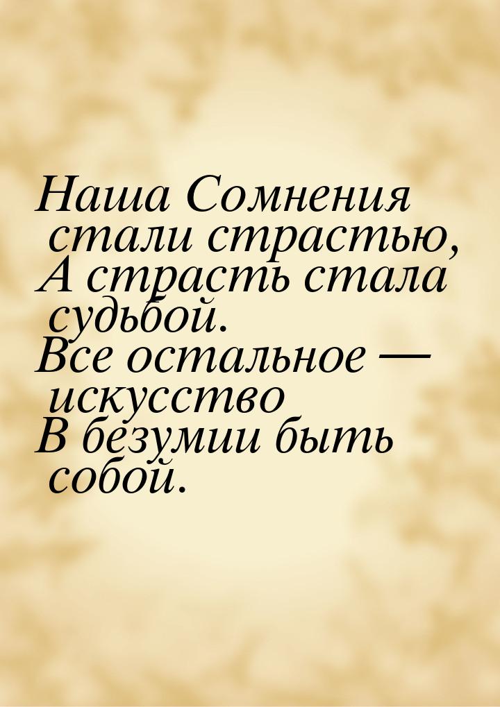 Наша Сомнения стали страстью, А страсть стала судьбой. Все остальное  искусство В б