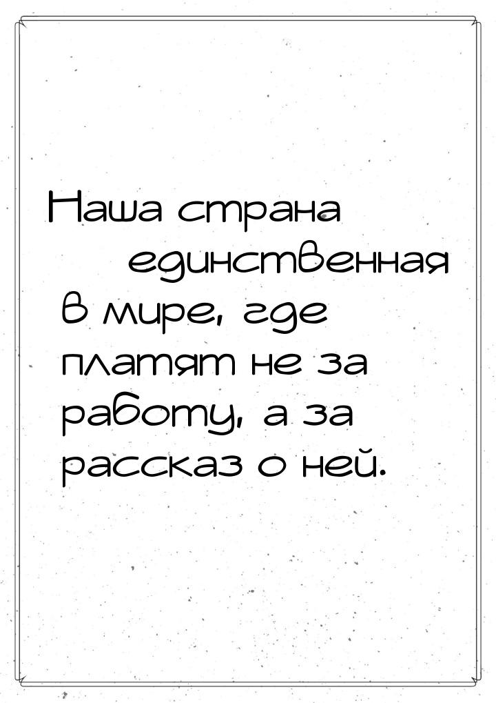 Наша страна  единственная в мире, где платят не за работу, а за рассказ о ней.