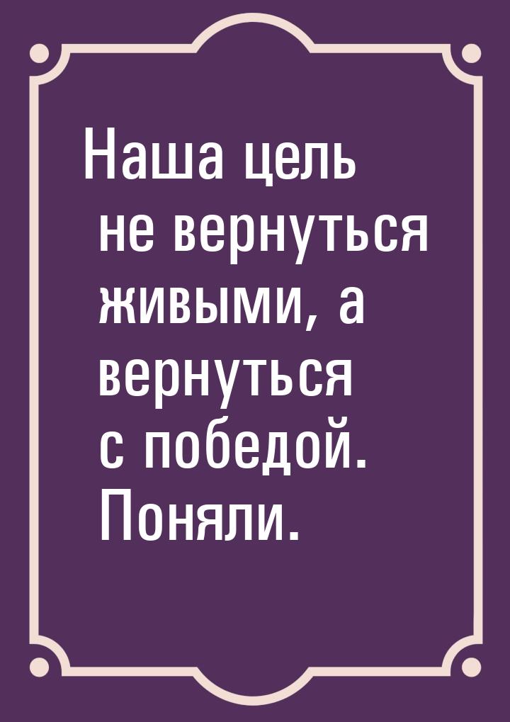 Наша цель не вернуться живыми, а вернуться с победой. Поняли.