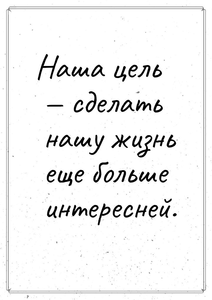 Наша цель  сделать нашу жизнь еще больше интересней.